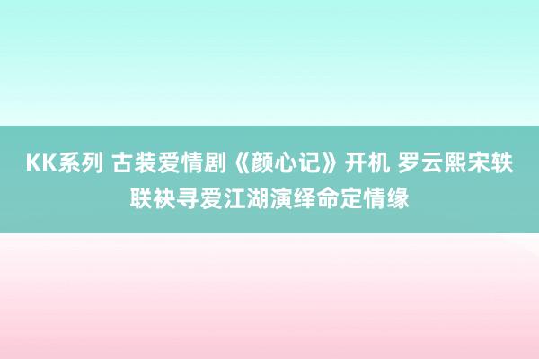 KK系列 古装爱情剧《颜心记》开机 罗云熙宋轶联袂寻爱江湖演绎命定情缘
