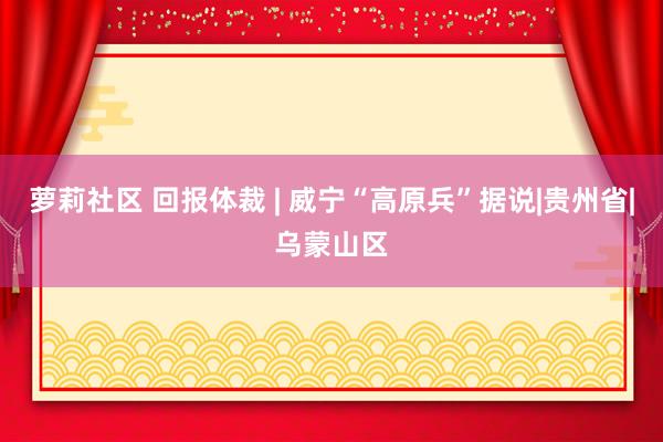 萝莉社区 回报体裁 | 威宁“高原兵”据说|贵州省|乌蒙山区