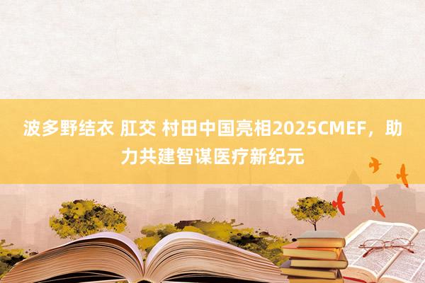 波多野结衣 肛交 村田中国亮相2025CMEF，助力共建智谋医疗新纪元
