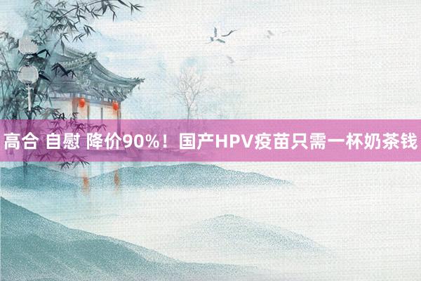 高合 自慰 降价90%！国产HPV疫苗只需一杯奶茶钱