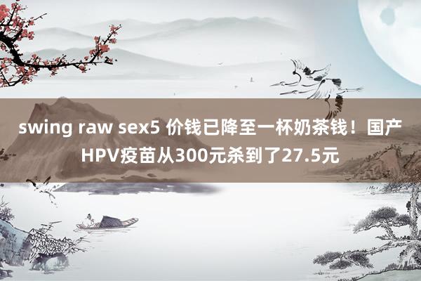 swing raw sex5 价钱已降至一杯奶茶钱！国产HPV疫苗从300元杀到了27.5元