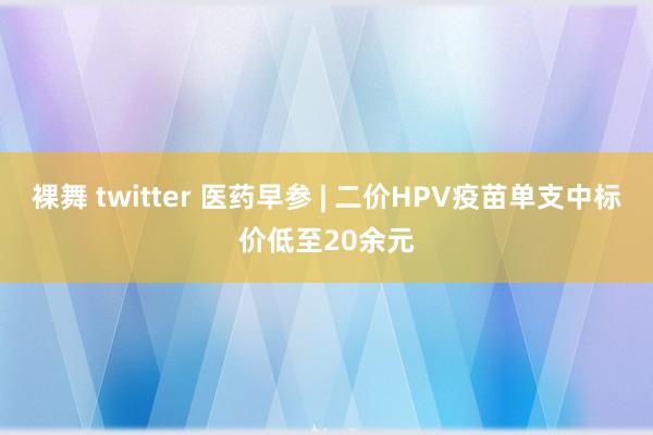 裸舞 twitter 医药早参 | 二价HPV疫苗单支中标价低至20余元