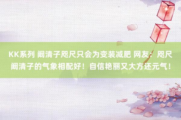 KK系列 阚清子咫尺只会为变装减肥 网友：咫尺阚清子的气象相配好！自信艳丽又大方还元气！