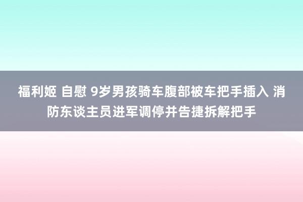 福利姬 自慰 9岁男孩骑车腹部被车把手插入 消防东谈主员进军调停并告捷拆解把手