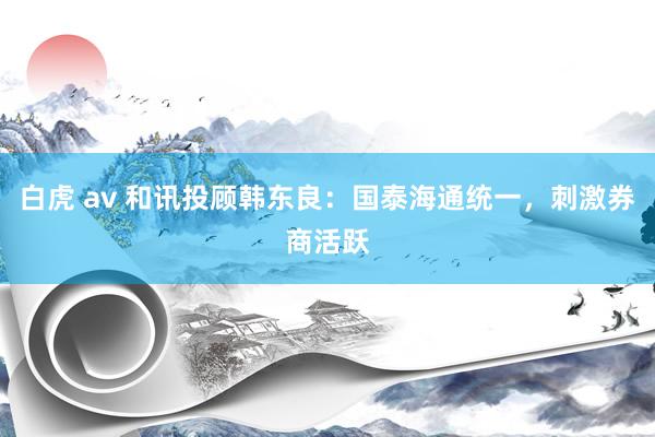 白虎 av 和讯投顾韩东良：国泰海通统一，刺激券商活跃