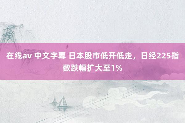 在线av 中文字幕 日本股市低开低走，日经225指数跌幅扩大至1%