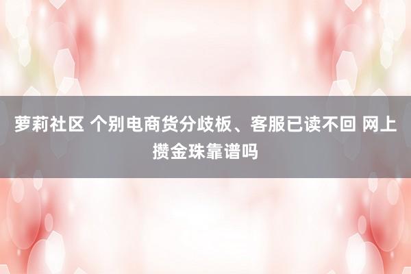 萝莉社区 个别电商货分歧板、客服已读不回 网上攒金珠靠谱吗
