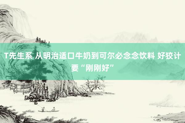 T先生系 从明治适口牛奶到可尔必念念饮料 好狡计要“刚刚好”