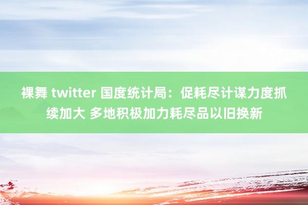 裸舞 twitter 国度统计局：促耗尽计谋力度抓续加大 多地积极加力耗尽品以旧换新