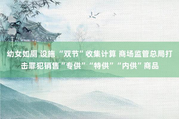 幼女如厕 设施 “双节”收集计算 商场监管总局打击罪犯销售“专供”“特供”“内供”商品