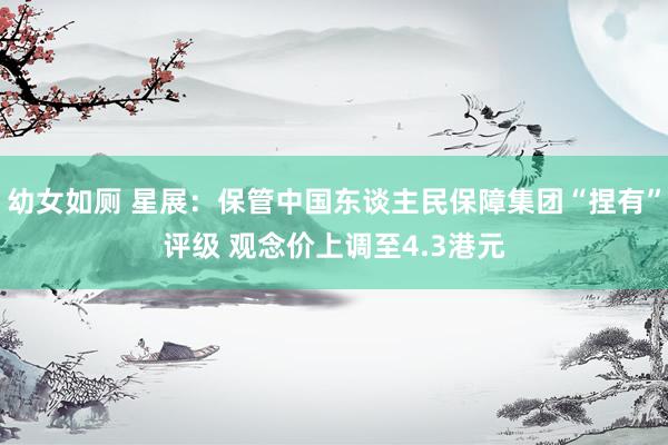 幼女如厕 星展：保管中国东谈主民保障集团“捏有”评级 观念价上调至4.3港元