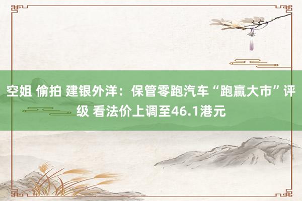 空姐 偷拍 建银外洋：保管零跑汽车“跑赢大市”评级 看法价上调至46.1港元