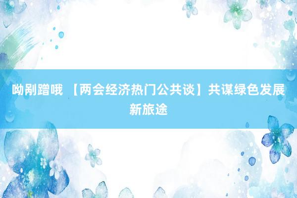 呦剐蹭哦 【两会经济热门公共谈】共谋绿色发展新旅途