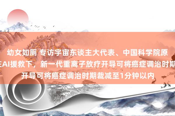 幼女如厕 专访宇宙东谈主大代表、中国科学院原副院长詹文龙：在AI援救下，新一代重离子放疗开导可将癌症调治时期裁减至1分钟以内