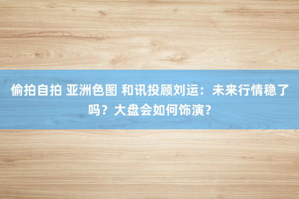 偷拍自拍 亚洲色图 和讯投顾刘运：未来行情稳了吗？大盘会如何饰演？