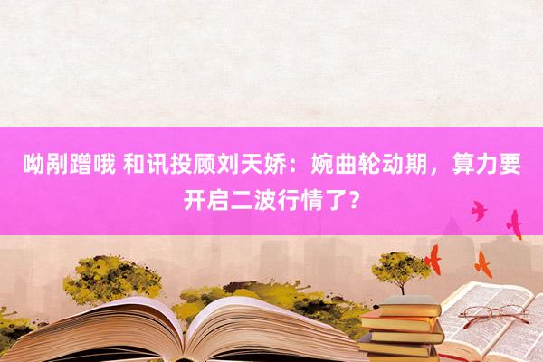 呦剐蹭哦 和讯投顾刘天娇：婉曲轮动期，算力要开启二波行情了？