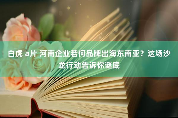 白虎 a片 河南企业若何品牌出海东南亚？这场沙龙行动告诉你谜底